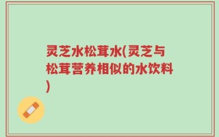 灵芝水松茸水(灵芝与松茸营养相似的水饮料)