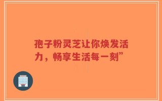 孢子粉灵芝让你焕发活力，畅享生活每一刻”