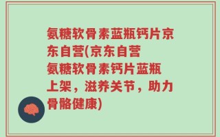 氨糖软骨素蓝瓶钙片京东自营(京东自营  氨糖软骨素钙片蓝瓶 上架，滋养关节，助力骨骼健康)