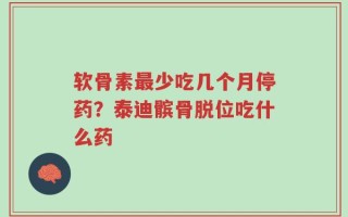 软骨素最少吃几个月停药？泰迪髌骨脱位吃什么药