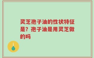 灵芝孢子油的性状特征是？孢子油是用灵芝做的吗