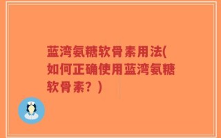 蓝湾氨糖软骨素用法(如何正确使用蓝湾氨糖软骨素？)