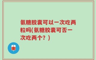 氨糖胶囊可以一次吃两粒吗(氨糖胶囊可否一次吃两个？)