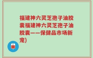 福建神六灵芝孢子油胶囊福建神六灵芝孢子油胶囊——保健品市场新宠)