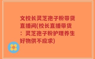 文校长灵芝孢子粉带货直播间(校长直播带货：灵芝孢子粉护理养生好物供不应求)