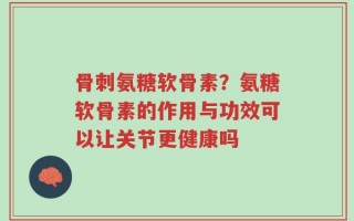 骨刺氨糖软骨素？氨糖软骨素的作用与功效可以让关节更健康吗