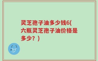 灵芝孢子油多少钱6(六瓶灵芝孢子油价格是多少？)