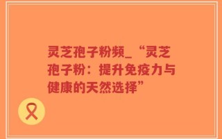 灵芝孢子粉频_“灵芝孢子粉：提升免疫力与健康的天然选择”