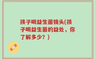 孩子喝益生菌镜头(孩子喝益生菌的益处，你了解多少？)