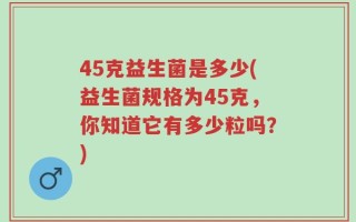45克益生菌是多少(益生菌规格为45克，你知道它有多少粒吗？)