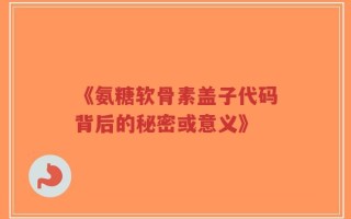 《氨糖软骨素盖子代码背后的秘密或意义》