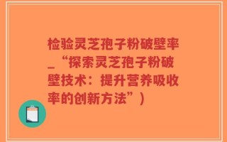 检验灵芝孢子粉破壁率_“探索灵芝孢子粉破壁技术：提升营养吸收率的创新方法”)