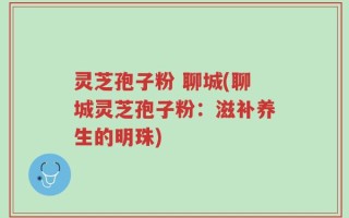 灵芝孢子粉 聊城(聊城灵芝孢子粉：滋补养生的明珠)