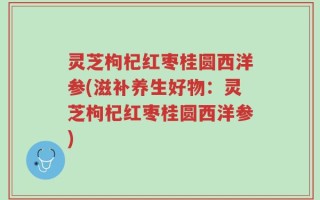 灵芝枸杞红枣桂圆西洋参(滋补养生好物：灵芝枸杞红枣桂圆西洋参)