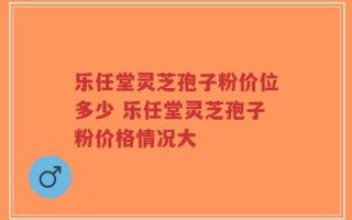 乐任堂灵芝孢子粉价位多少 乐任堂灵芝孢子粉价格情况大