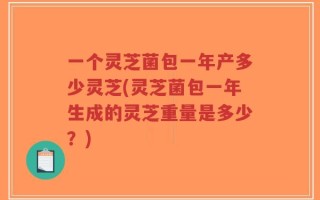 一个灵芝菌包一年产多少灵芝(灵芝菌包一年生成的灵芝重量是多少？)