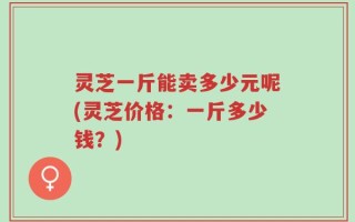 灵芝一斤能卖多少元呢(灵芝价格：一斤多少钱？)