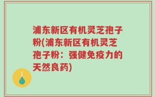 浦东新区有机灵芝孢子粉(浦东新区有机灵芝孢子粉：强健免疫力的天然良药)