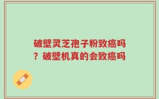 破壁灵芝孢子粉致癌吗？破壁机真的会致癌吗