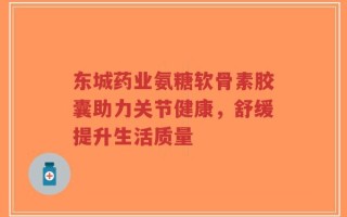 东城药业氨糖软骨素胶囊助力关节健康，舒缓提升生活质量