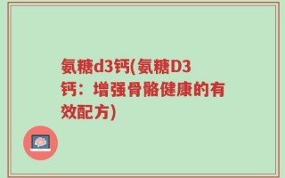 氨糖d3钙(氨糖D3钙：增强骨骼健康的有效配方)
