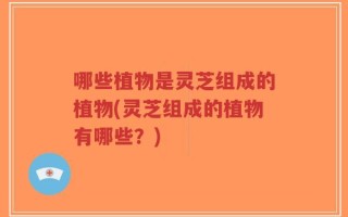 哪些植物是灵芝组成的植物(灵芝组成的植物有哪些？)