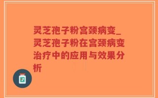 灵芝孢子粉宫颈病变_灵芝孢子粉在宫颈病变治疗中的应用与效果分析