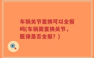 车祸关节置换可以全报吗(车祸需置换关节，医保是否全报？)