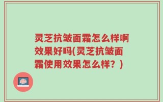 灵芝抗皱面霜怎么样啊效果好吗(灵芝抗皱面霜使用效果怎么样？)