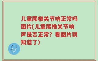 儿童尾椎关节响正常吗图片(儿童尾椎关节响声是否正常？看图片就知道了)