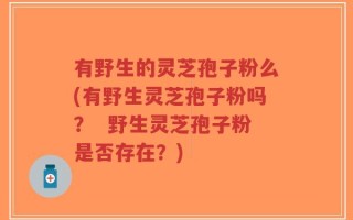 有野生的灵芝孢子粉么(有野生灵芝孢子粉吗？  野生灵芝孢子粉是否存在？)