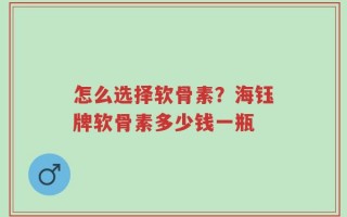 怎么选择软骨素？海钰牌软骨素多少钱一瓶