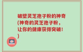 破壁灵芝孢子粉的神奇(神奇的灵芝孢子粉，让你的健康获得突破！)