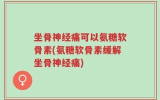 坐骨神经痛可以氨糖软骨素(氨糖软骨素缓解坐骨神经痛)