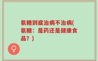氨糖到底治病不治病(氨糖：是药还是健康食品？)