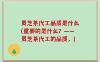 灵芝茶代工品质是什么(重要的是什么？——灵芝茶代工的品质。)