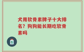 犬用软骨素牌子十大排名？狗狗能长期吃软骨素吗