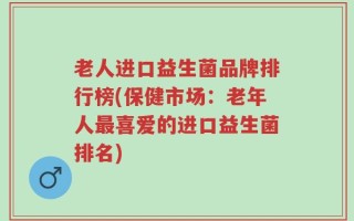 老人进口益生菌品牌排行榜(保健市场：老年人最喜爱的进口益生菌排名)