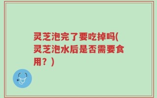 灵芝泡完了要吃掉吗(灵芝泡水后是否需要食用？)