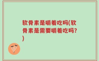 软骨素是嚼着吃吗(软骨素是需要嚼着吃吗？)