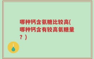 哪种钙含氨糖比较高(哪种钙含有较高氨糖量？)