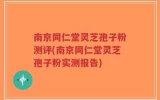 南京同仁堂灵芝孢子粉测评(南京同仁堂灵芝孢子粉实测报告)