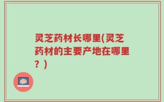 灵芝药材长哪里(灵芝药材的主要产地在哪里？)