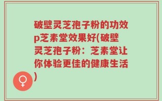 破壁灵芝孢子粉的功效p芝素堂效果好(破壁灵芝孢子粉：芝素堂让你体验更佳的健康生活)