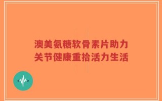 澳美氨糖软骨素片助力关节健康重拾活力生活
