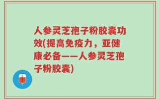 人参灵芝孢子粉胶囊功效(提高免疫力，亚健康必备——人参灵芝孢子粉胶囊)