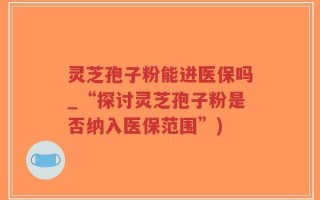 灵芝孢子粉能进医保吗_“探讨灵芝孢子粉是否纳入医保范围”)