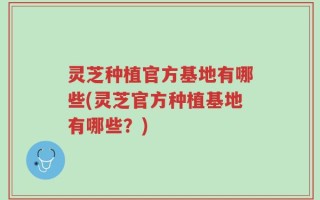 灵芝种植官方基地有哪些(灵芝官方种植基地有哪些？)