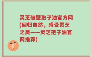 灵芝破壁孢子油官方网(回归自然，感受灵芝之美——灵芝孢子油官网推荐)