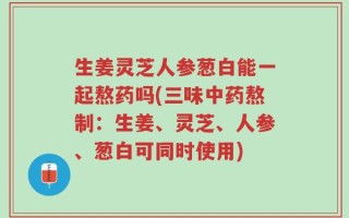 生姜灵芝人参葱白能一起熬药吗(三味中药熬制：生姜、灵芝、人参、葱白可同时使用)